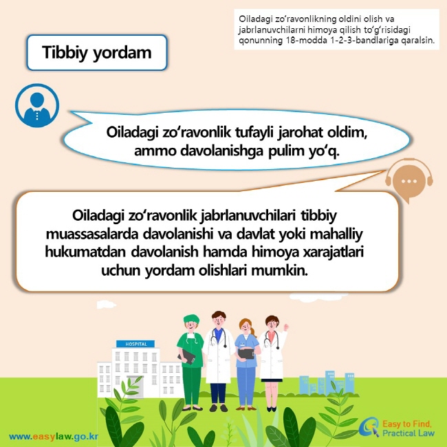 Oiladagi zoʻravonlikning oldini olish va jabrlanuvchilarni himoya qilish toʻgʻrisidagi qonunning 18-modda 1-2-3-bandlariga qaralsin. Tibbiy yordam Oiladagi zoʻravonlik tufayli jarohat oldim,ammo davolanishga pulim yoʻq. Oiladagi zoʻravonlik jabrlanuvchilari tibbiy muassasalarda davolanishi va davlat yoki mahalliy hukumatdan davolanish hamda himoya xarajatlari uchun yordam olishlari mumkin.